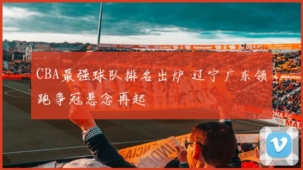 CBA最强球队排名出炉 辽宁广东领跑争冠悬念再起