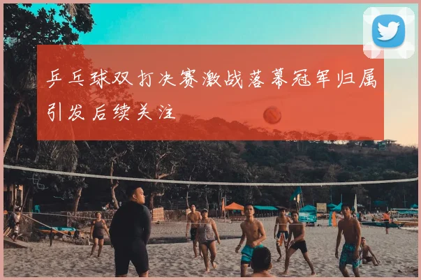 乒乓球双打决赛激战落幕冠军归属引发后续关注