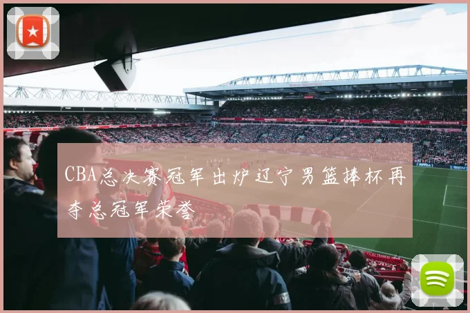 CBA总决赛冠军出炉辽宁男篮捧杯再夺总冠军荣誉