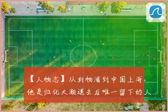 【人物志】从利物浦到中国上海，他是归化大潮退去后唯一留下的人！