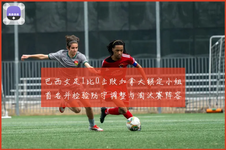 巴西女足1比0击败加拿大锁定小组首名并检验防守调整与淘汰赛阵容