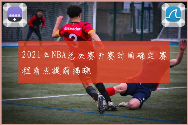 2021年NBA总决赛开赛时间确定 赛程看点提前揭晓