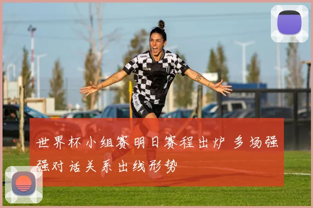 世界杯小组赛明日赛程出炉 多场强强对话关系出线形势