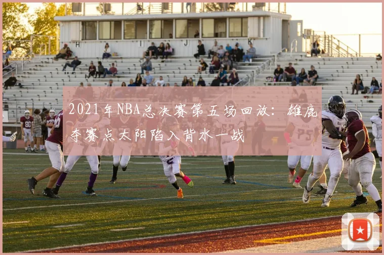 2021年NBA总决赛第五场回放：雄鹿夺赛点太阳陷入背水一战