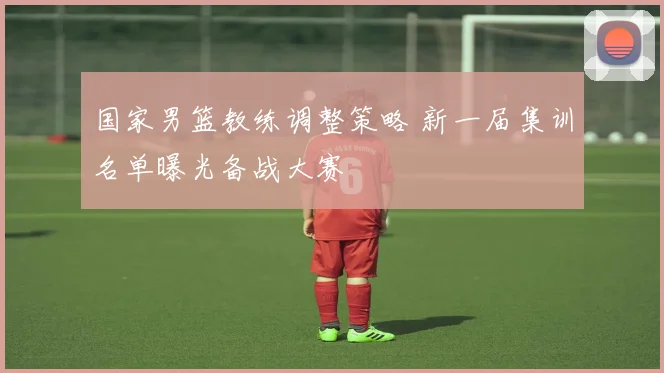 国家男篮教练调整策略 新一届集训名单曝光备战大赛