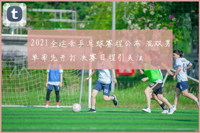 2021全运会乒乓球赛程公布 混双男单率先开打 决赛日程引关注