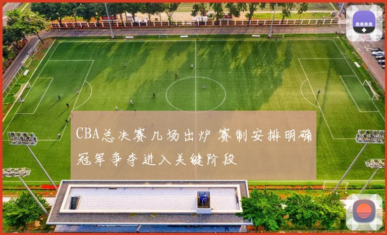 CBA总决赛几场出炉 赛制安排明确冠军争夺进入关键阶段