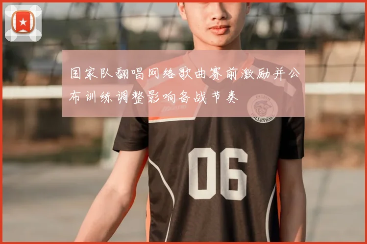 国家队翻唱网络歌曲赛前激励并公布训练调整影响备战节奏