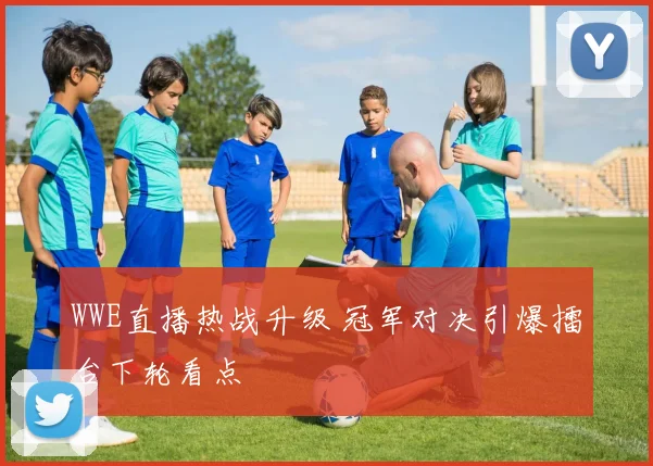 WWE直播热战升级 冠军对决引爆擂台下轮看点