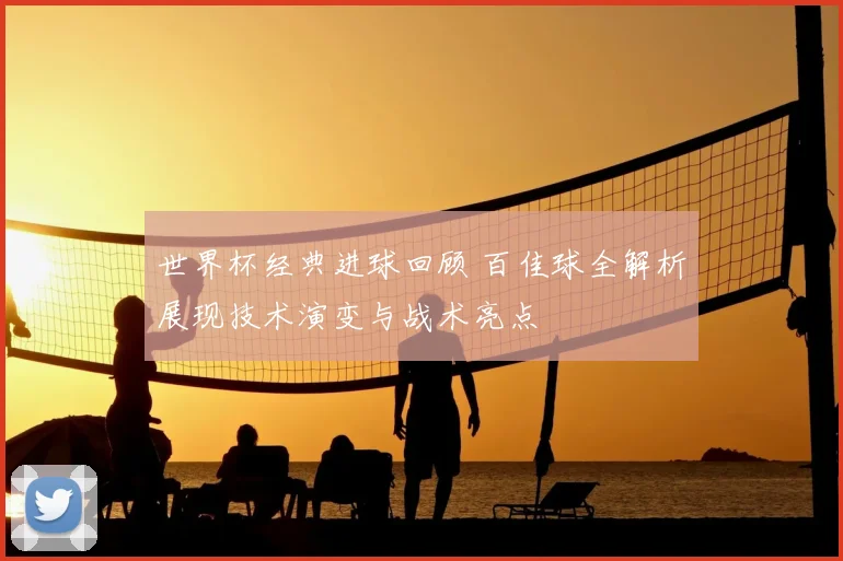 世界杯经典进球回顾 百佳球全解析展现技术演变与战术亮点