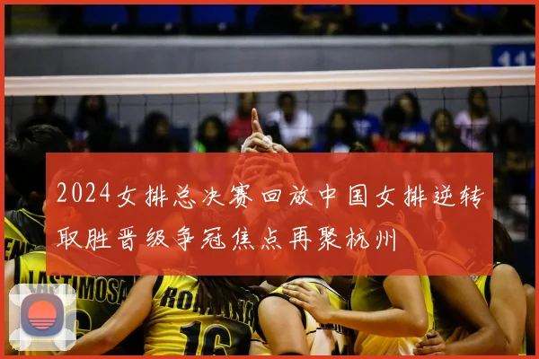 2024女排总决赛回放中国女排逆转取胜晋级争冠焦点再聚杭州