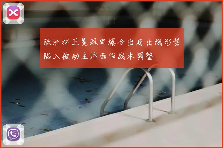 欧洲杯卫冕冠军爆冷出局出线形势陷入被动主帅面临战术调整