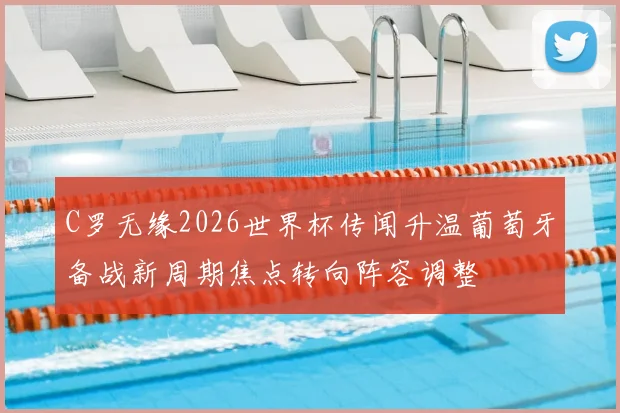 C罗无缘2026世界杯传闻升温葡萄牙备战新周期焦点转向阵容调整