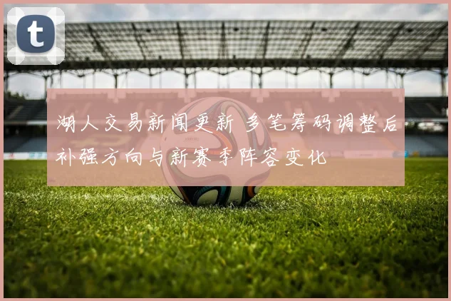 湖人交易新闻更新 多笔筹码调整后补强方向与新赛季阵容变化