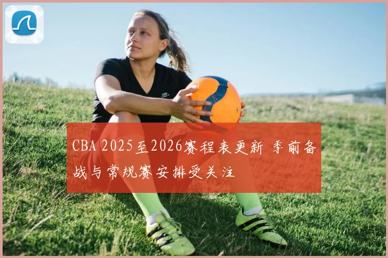 CBA 2025至2026赛程表更新 季前备战与常规赛安排受关注