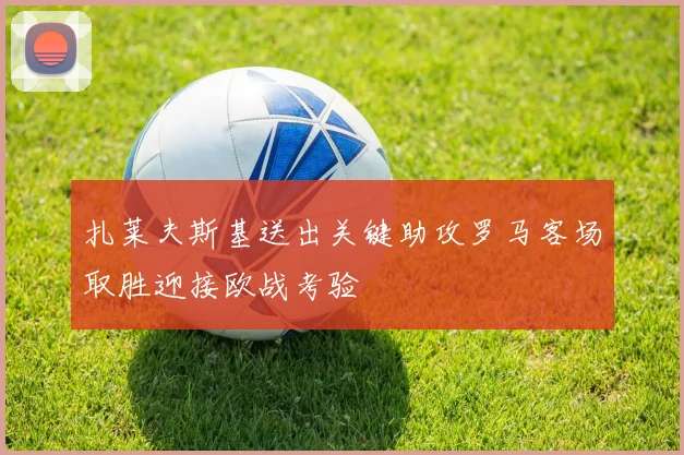 扎莱夫斯基送出关键助攻罗马客场取胜迎接欧战考验