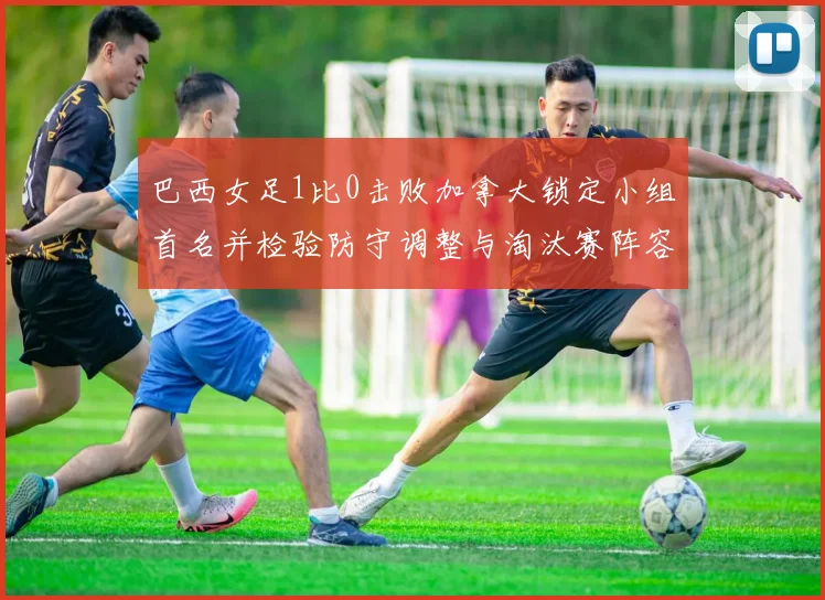 巴西女足1比0击败加拿大锁定小组首名并检验防守调整与淘汰赛阵容