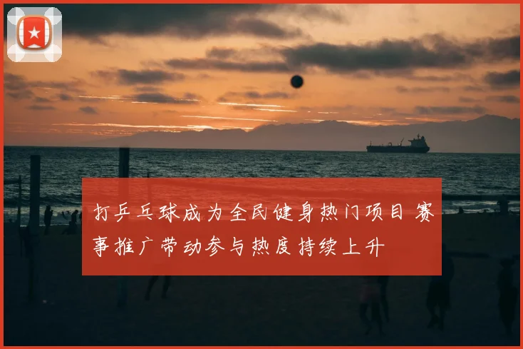 打乒乓球成为全民健身热门项目 赛事推广带动参与热度持续上升