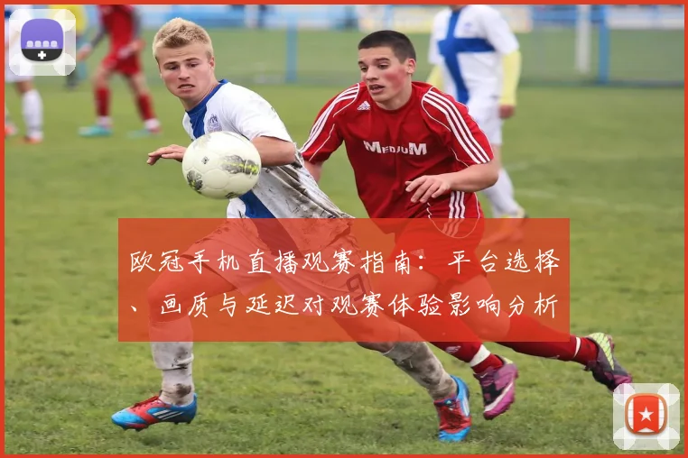 欧冠手机直播观赛指南:平台选择、画质与延迟对观赛体验影响分析