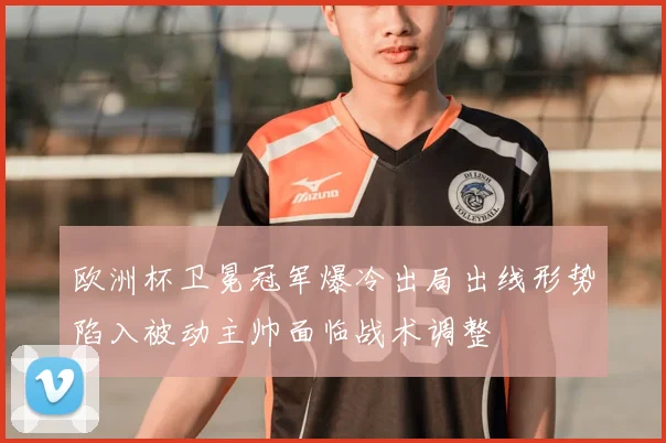 欧洲杯卫冕冠军爆冷出局出线形势陷入被动主帅面临战术调整