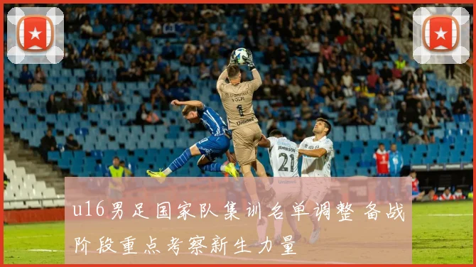 u16男足国家队集训名单调整 备战阶段重点考察新生力量