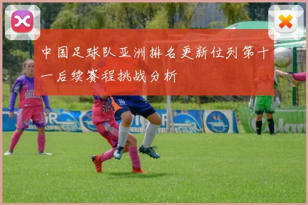 中国足球队亚洲排名更新位列第十一后续赛程挑战分析