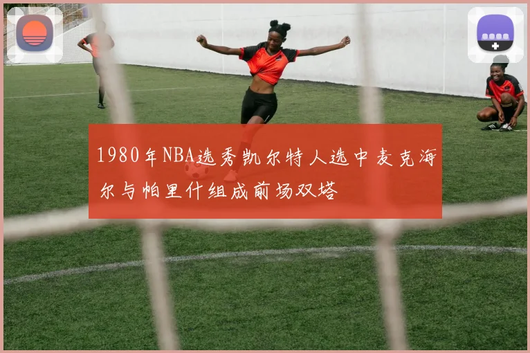 1980年NBA选秀凯尔特人选中麦克海尔与帕里什组成前场双塔