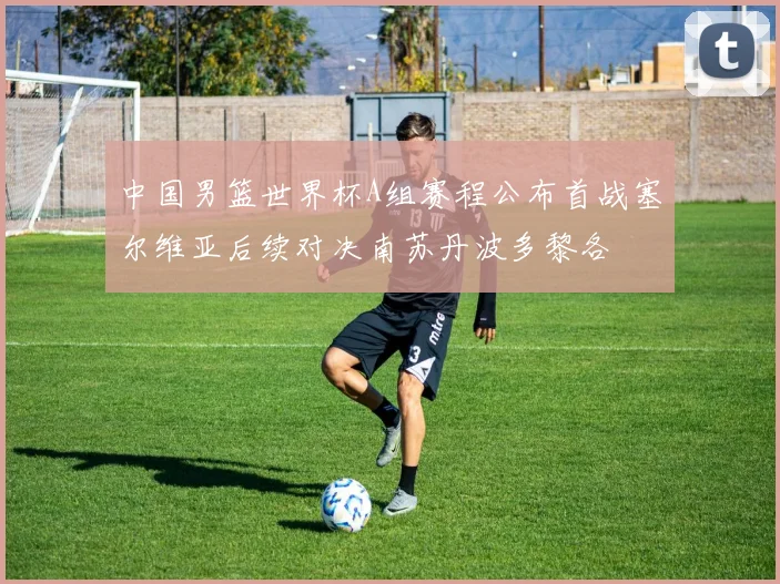 中国男篮世界杯A组赛程公布首战塞尔维亚后续对决南苏丹波多黎各