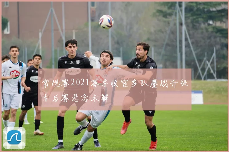 常规赛2021赛季收官多队鏖战升级季后赛悬念未解