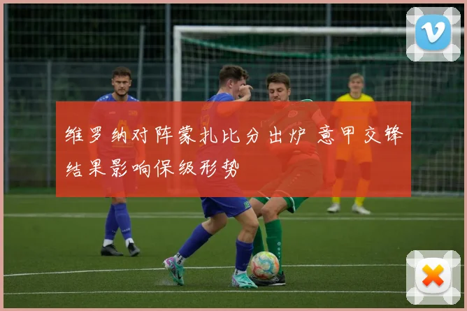 维罗纳对阵蒙扎比分出炉 意甲交锋结果影响保级形势