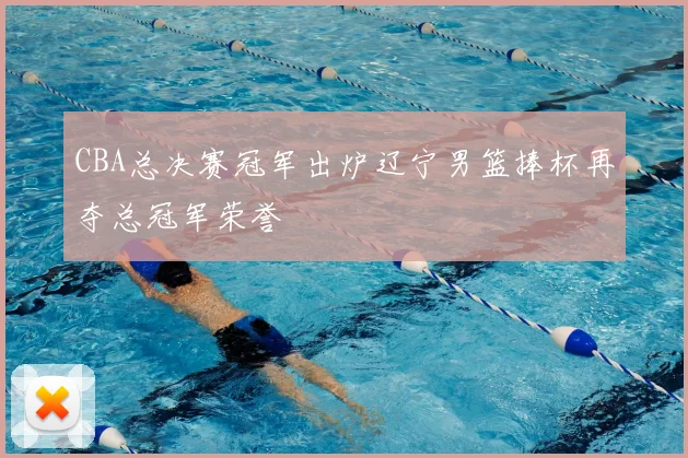 CBA总决赛冠军出炉辽宁男篮捧杯再夺总冠军荣誉