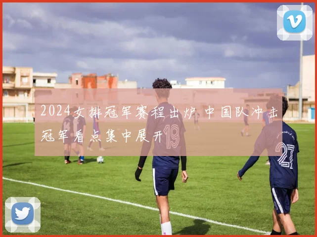 2024女排冠军赛程出炉 中国队冲击冠军看点集中展开