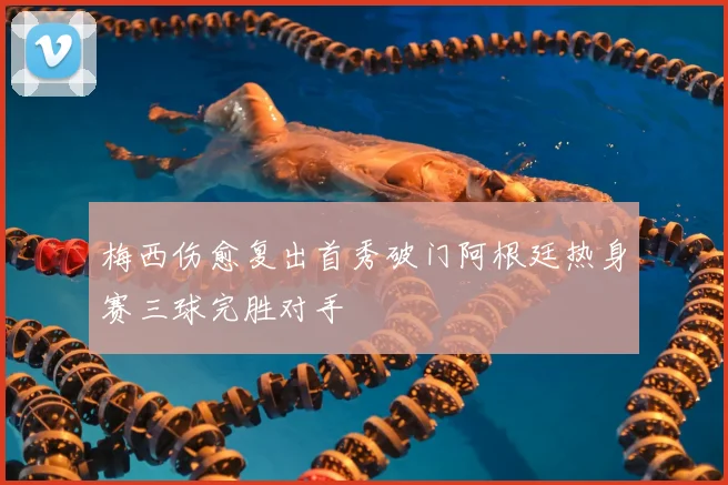 梅西伤愈复出首秀破门阿根廷热身赛三球完胜对手