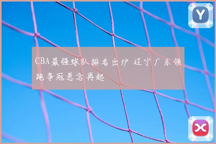 CBA最强球队排名出炉 辽宁广东领跑争冠悬念再起