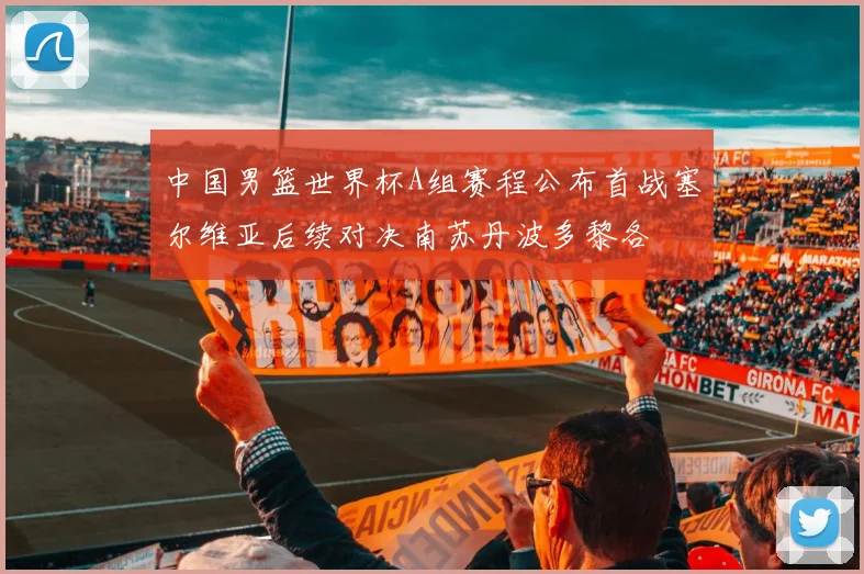 中国男篮世界杯A组赛程公布首战塞尔维亚后续对决南苏丹波多黎各