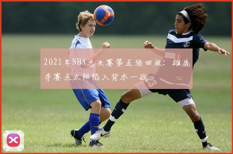 2021年NBA总决赛第五场回放：雄鹿夺赛点太阳陷入背水一战