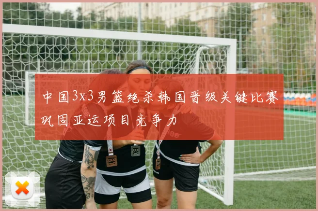 中国3x3男篮绝杀韩国晋级关键比赛巩固亚运项目竞争力