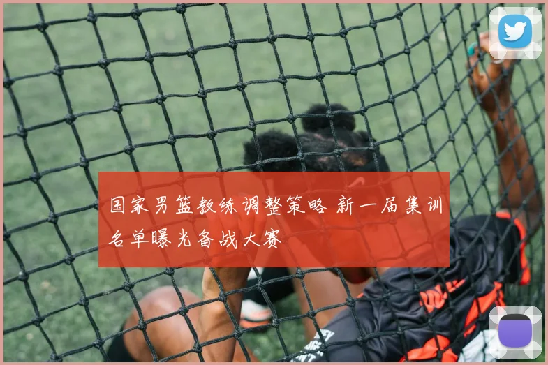 国家男篮教练调整策略 新一届集训名单曝光备战大赛