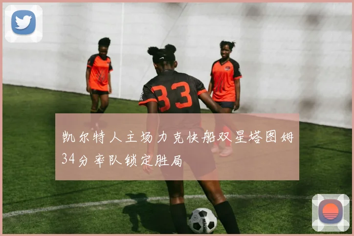 凯尔特人主场力克快船双星塔图姆34分率队锁定胜局