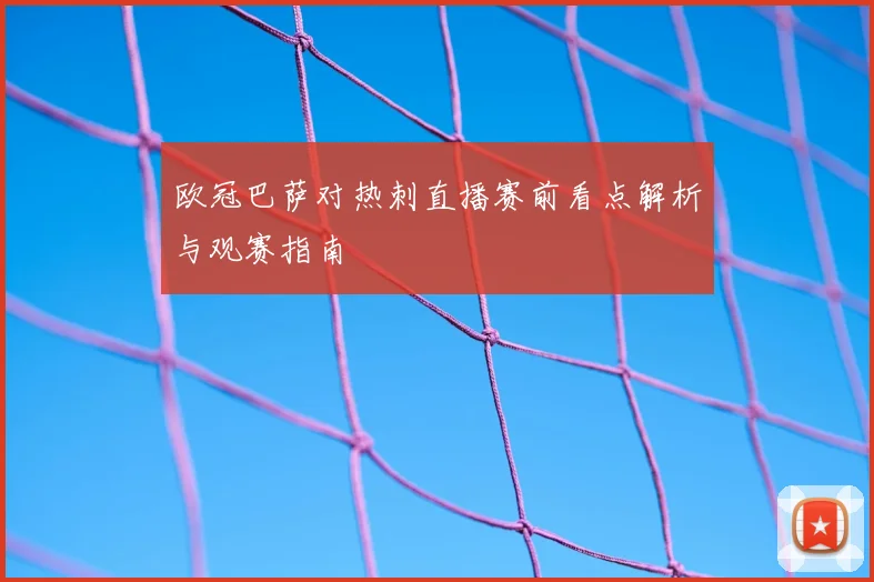 欧冠巴萨对热刺直播赛前看点解析与观赛指南