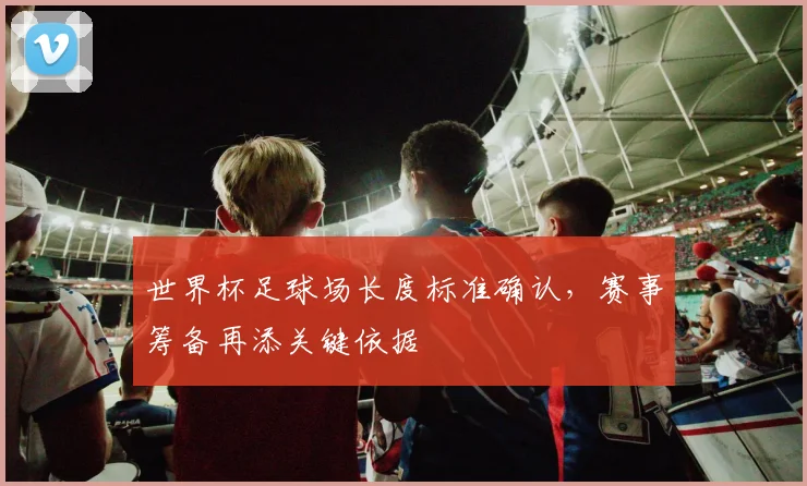 世界杯足球场长度标准确认,赛事筹备再添关键依据
