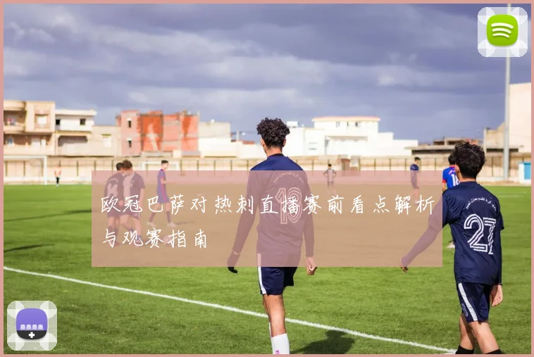 欧冠巴萨对热刺直播赛前看点解析与观赛指南